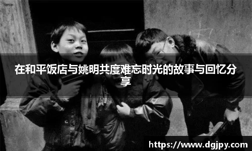 在和平饭店与姚明共度难忘时光的故事与回忆分享