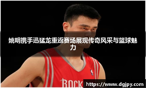 姚明携手迅猛龙重返赛场展现传奇风采与篮球魅力